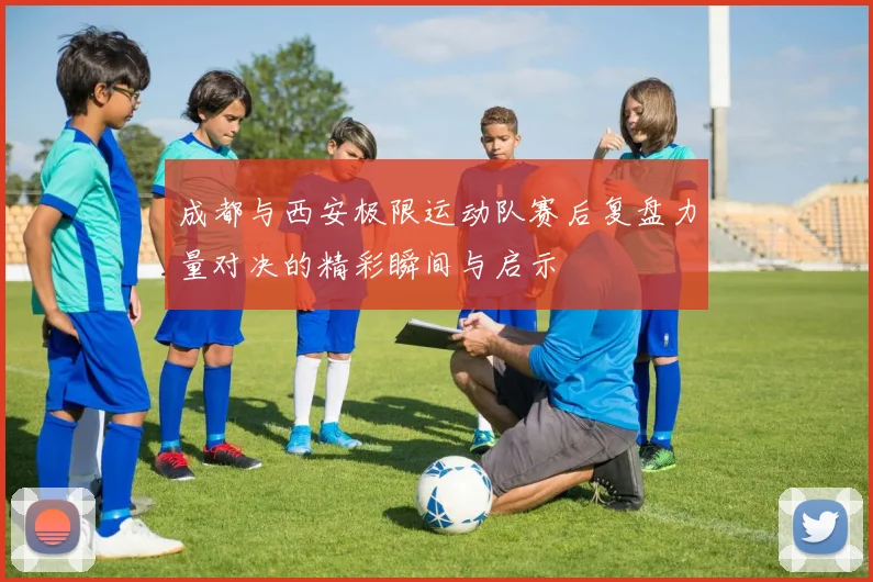 成都与西安极限运动队赛后复盘力量对决的精彩瞬间与启示