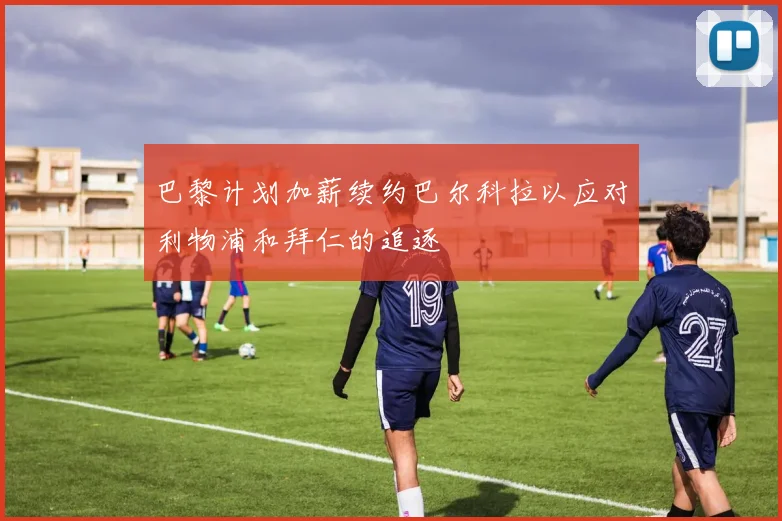 巴黎计划加薪续约巴尔科拉以应对利物浦和拜仁的追逐