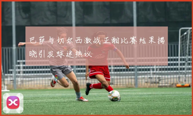 巴萨与切尔西激战正酣比赛结果揭晓引发球迷热议